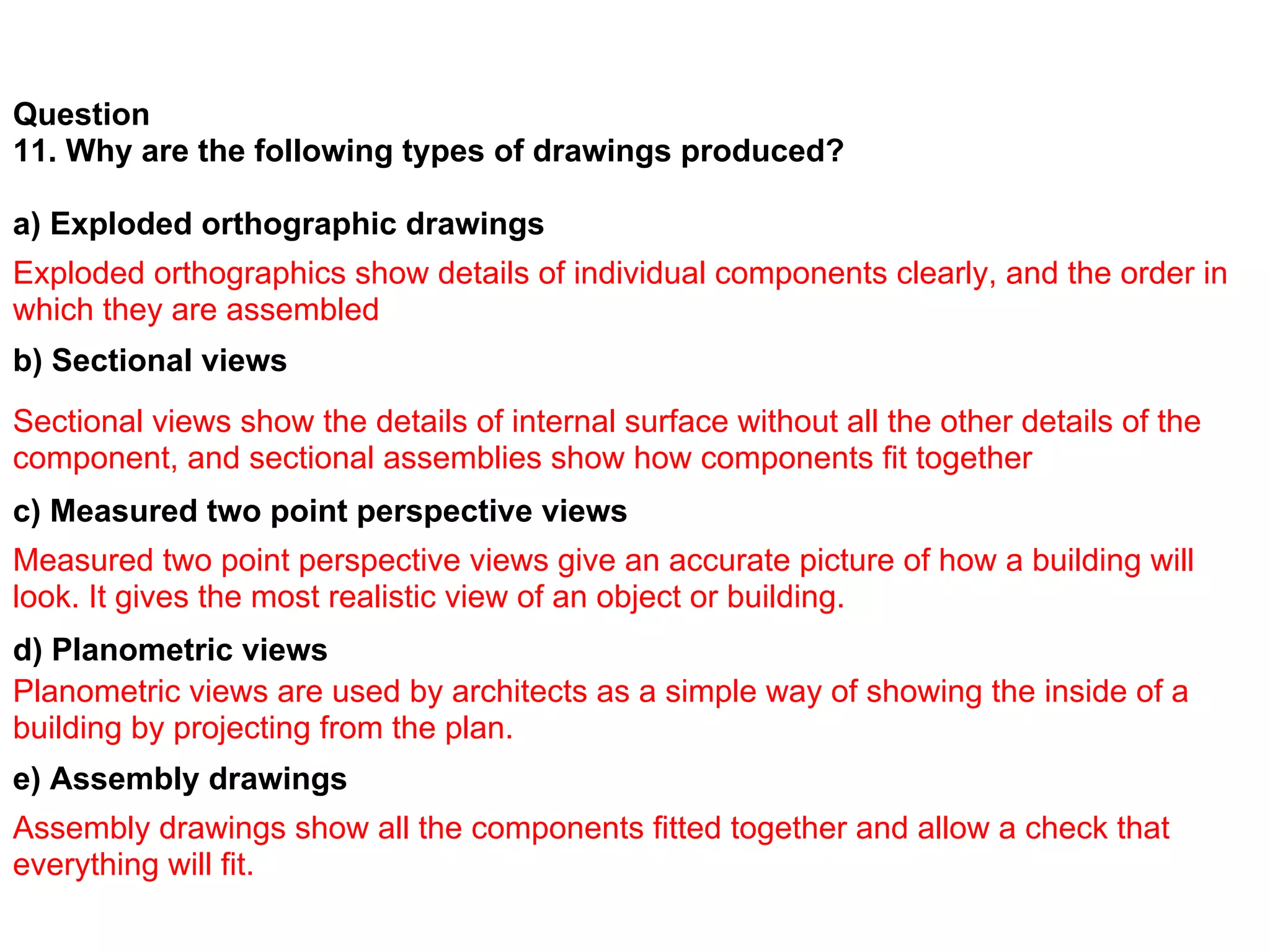 Question
11. Why are the following types of drawings produced?

a) Exploded orthographic drawings
Exploded orthographics show details of individual components clearly, and the order in
which they are assembled
b) Sectional views
Sectional views show the details of internal surface without all the other details of the
component, and sectional assemblies show how components fit together
c) Measured two point perspective views
Measured two point perspective views give an accurate picture of how a building will
look. It gives the most realistic view of an object or building.
d) Planometric views
Planometric views are used by architects as a simple way of showing the inside of a
building by projecting from the plan.
e) Assembly drawings
Assembly drawings show all the components fitted together and allow a check that
everything will fit.
 