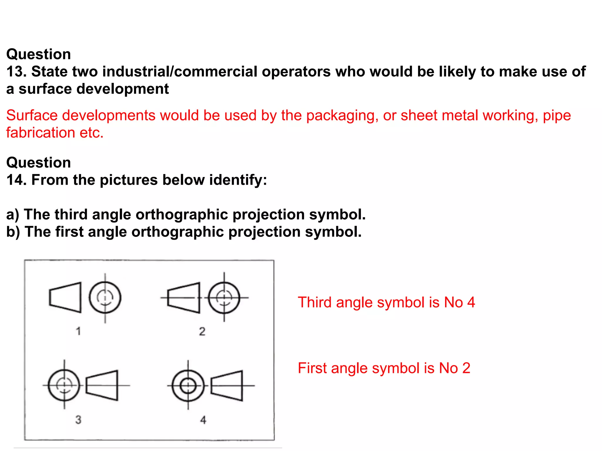 Question
13. State two industrial/commercial operators who would be likely to make use of
a surface development
Surface developments would be used by the packaging, or sheet metal working, pipe
fabrication etc.
Question
14. From the pictures below identify:

a) The third angle orthographic projection symbol.
b) The first angle orthographic projection symbol.



                                         Third angle symbol is No 4



                                         First angle symbol is No 2
 