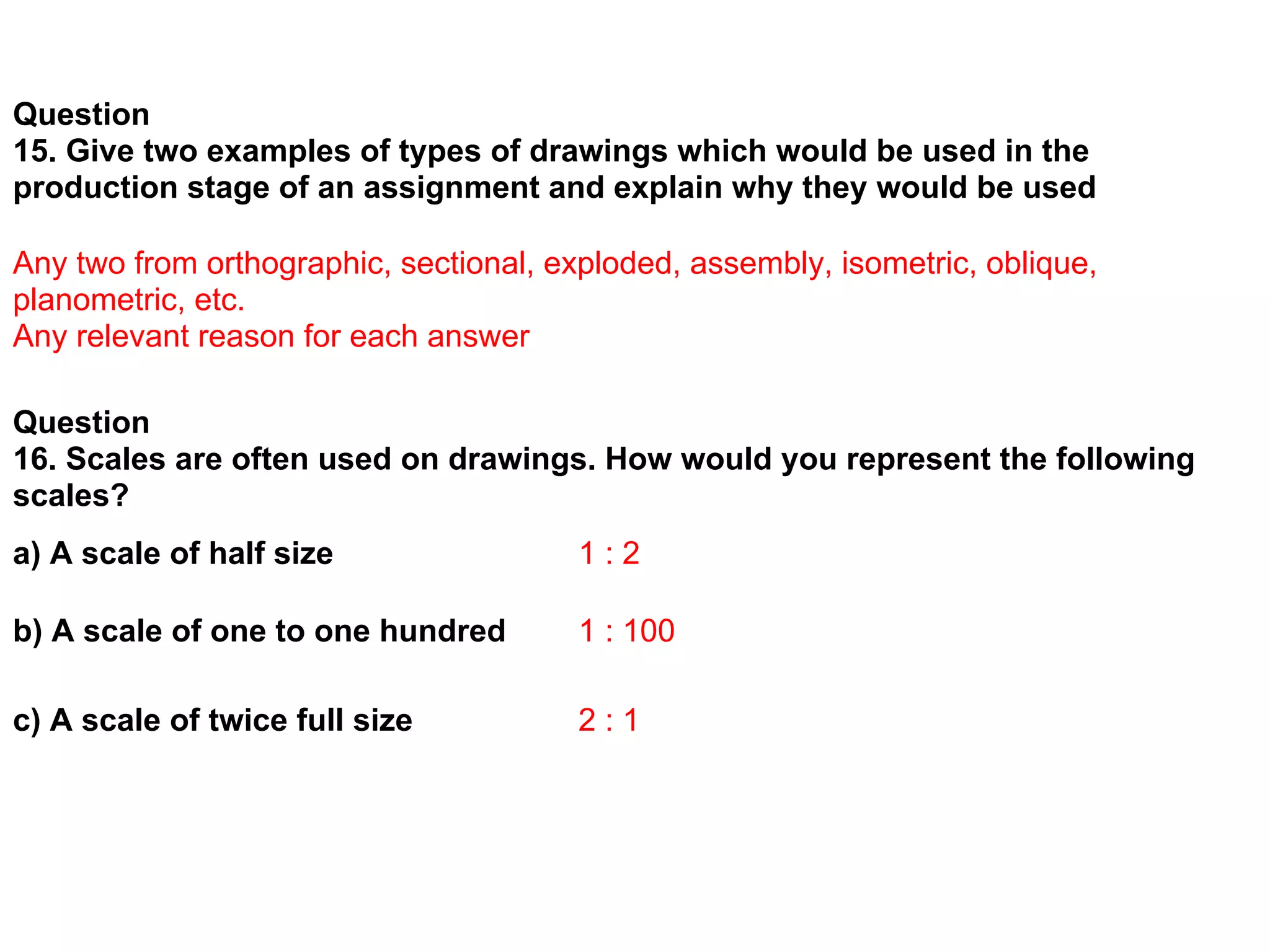 Question
15. Give two examples of types of drawings which would be used in the
production stage of an assignment and explain why they would be used

Any two from orthographic, sectional, exploded, assembly, isometric, oblique,
planometric, etc.
Any relevant reason for each answer

Question
16. Scales are often used on drawings. How would you represent the following
scales?
a) A scale of half size                 1:2

b) A scale of one to one hundred        1 : 100

c) A scale of twice full size           2:1
 