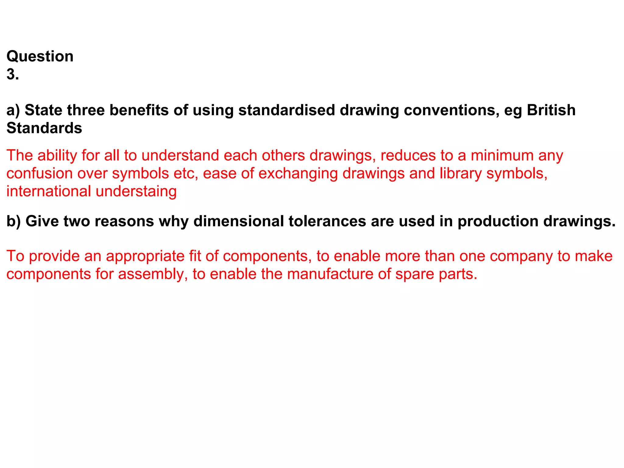 Question
3.

a) State three benefits of using standardised drawing conventions, eg British
Standards
The ability for all to understand each others drawings, reduces to a minimum any
confusion over symbols etc, ease of exchanging drawings and library symbols,
international understaing
b) Give two reasons why dimensional tolerances are used in production drawings.

To provide an appropriate fit of components, to enable more than one company to make
components for assembly, to enable the manufacture of spare parts.
 