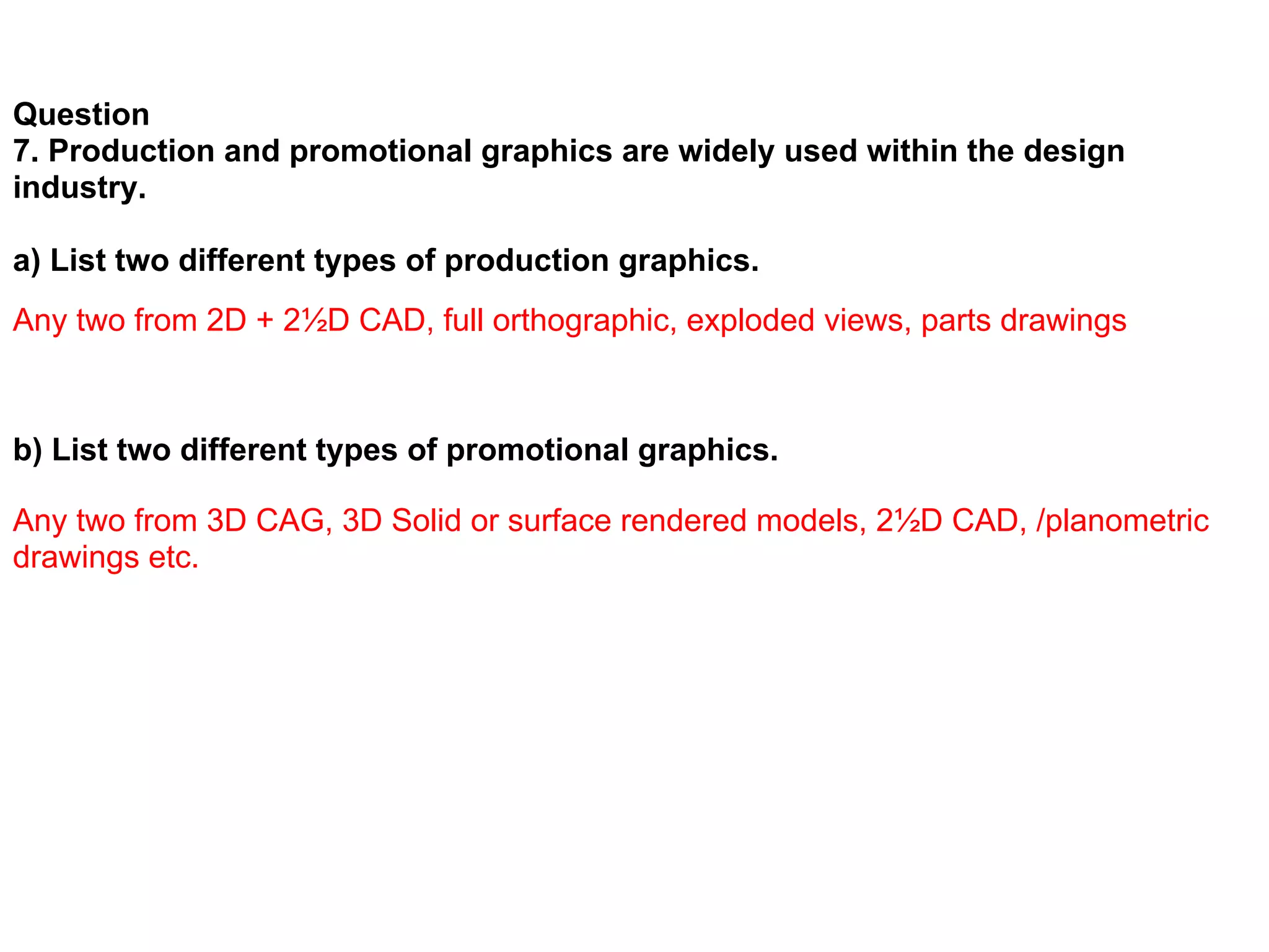 Question
7. Production and promotional graphics are widely used within the design
industry.

a) List two different types of production graphics.
Any two from 2D + 2½D CAD, full orthographic, exploded views, parts drawings



b) List two different types of promotional graphics.

Any two from 3D CAG, 3D Solid or surface rendered models, 2½D CAD, /planometric
drawings etc.
 