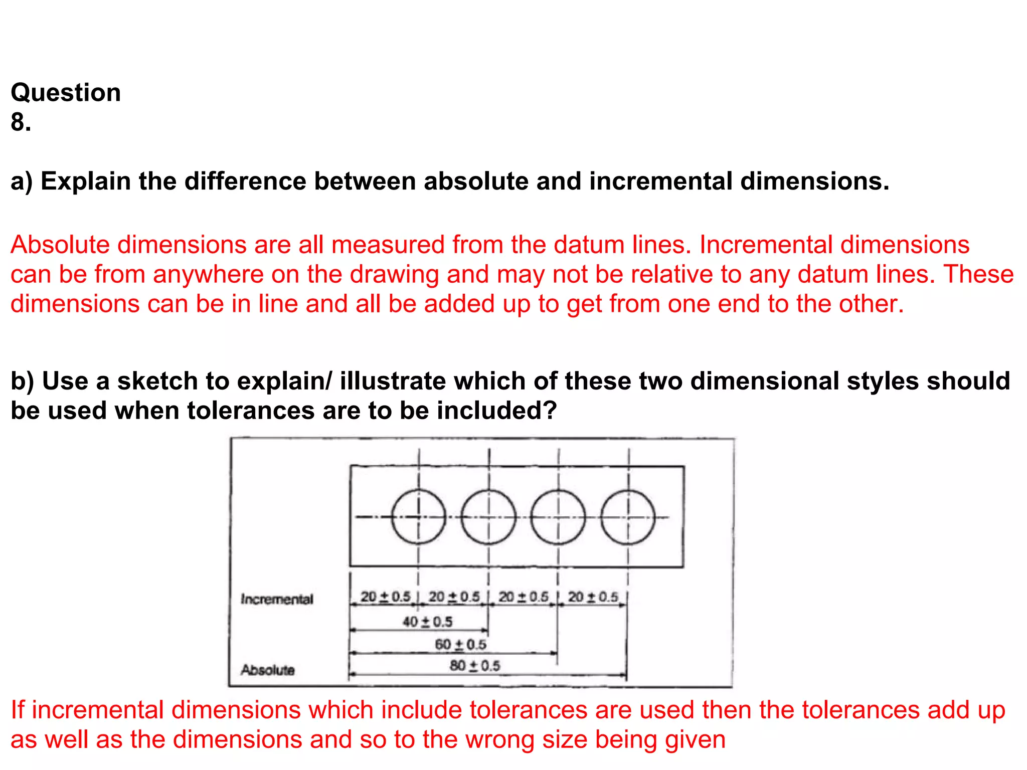 Question
8.

a) Explain the difference between absolute and incremental dimensions.

Absolute dimensions are all measured from the datum lines. Incremental dimensions
can be from anywhere on the drawing and may not be relative to any datum lines. These
dimensions can be in line and all be added up to get from one end to the other.


b) Use a sketch to explain/ illustrate which of these two dimensional styles should
be used when tolerances are to be included?




If incremental dimensions which include tolerances are used then the tolerances add up
as well as the dimensions and so to the wrong size being given
 