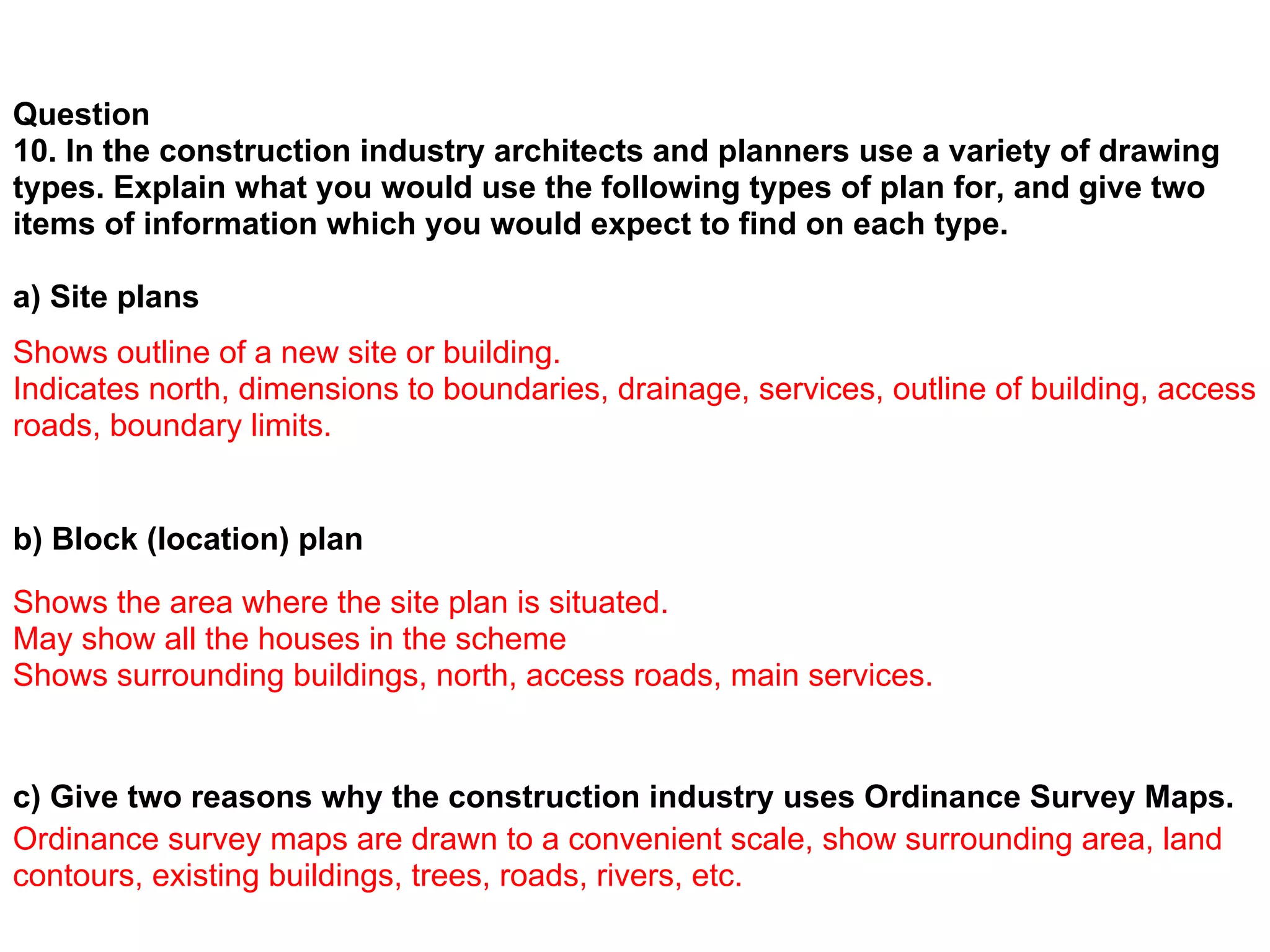 Question
10. In the construction industry architects and planners use a variety of drawing
types. Explain what you would use the following types of plan for, and give two
items of information which you would expect to find on each type.

a) Site plans
Shows outline of a new site or building.
Indicates north, dimensions to boundaries, drainage, services, outline of building, access
roads, boundary limits.


b) Block (location) plan
Shows the area where the site plan is situated.
May show all the houses in the scheme
Shows surrounding buildings, north, access roads, main services.


c) Give two reasons why the construction industry uses Ordinance Survey Maps.
Ordinance survey maps are drawn to a convenient scale, show surrounding area, land
contours, existing buildings, trees, roads, rivers, etc.
 