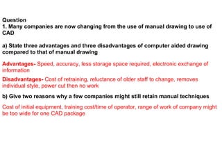 Question
1. Many companies are now changing from the use of manual drawing to use of
CAD

a) State three advantages and three disadvantages of computer aided drawing
compared to that of manual drawing

Advantages- Speed, accuracy, less storage space required, electronic exchange of
information
Disadvantages- Cost of retraining, reluctance of older staff to change, removes
individual style, power cut then no work
b) Give two reasons why a few companies might still retain manual techniques
Cost of initial equipment, training cost/time of operator, range of work of company might
be too wide for one CAD package
 