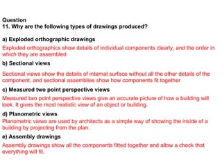 Question
11. Why are the following types of drawings produced?

a) Exploded orthographic drawings
Exploded orthographics show details of individual components clearly, and the order in
which they are assembled
b) Sectional views
Sectional views show the details of internal surface without all the other details of the
component, and sectional assemblies show how components fit together
c) Measured two point perspective views
Measured two point perspective views give an accurate picture of how a building will
look. It gives the most realistic view of an object or building.
d) Planometric views
Planometric views are used by architects as a simple way of showing the inside of a
building by projecting from the plan.
e) Assembly drawings
Assembly drawings show all the components fitted together and allow a check that
everything will fit.
 
