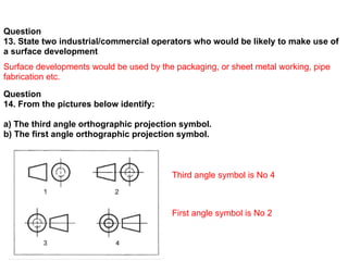 Question
13. State two industrial/commercial operators who would be likely to make use of
a surface development
Surface developments would be used by the packaging, or sheet metal working, pipe
fabrication etc.
Question
14. From the pictures below identify:

a) The third angle orthographic projection symbol.
b) The first angle orthographic projection symbol.



                                         Third angle symbol is No 4



                                         First angle symbol is No 2
 
