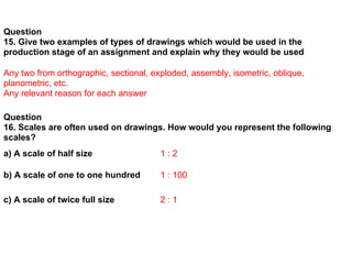 Question
15. Give two examples of types of drawings which would be used in the
production stage of an assignment and explain why they would be used

Any two from orthographic, sectional, exploded, assembly, isometric, oblique,
planometric, etc.
Any relevant reason for each answer

Question
16. Scales are often used on drawings. How would you represent the following
scales?
a) A scale of half size                 1:2

b) A scale of one to one hundred        1 : 100

c) A scale of twice full size           2:1
 