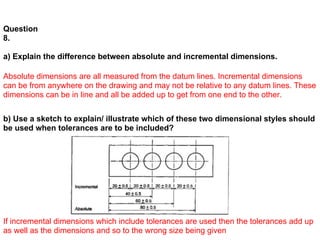 Question
8.

a) Explain the difference between absolute and incremental dimensions.

Absolute dimensions are all measured from the datum lines. Incremental dimensions
can be from anywhere on the drawing and may not be relative to any datum lines. These
dimensions can be in line and all be added up to get from one end to the other.


b) Use a sketch to explain/ illustrate which of these two dimensional styles should
be used when tolerances are to be included?




If incremental dimensions which include tolerances are used then the tolerances add up
as well as the dimensions and so to the wrong size being given
 