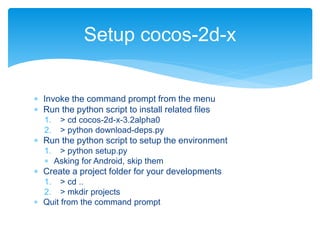  Invoke the command prompt from the menu
 Run the python script to install related files
1. > cd cocos-2d-x-3.2alpha0
2. > python download-deps.py
 Run the python script to setup the environment
1. > python setup.py
 Asking for Android, skip them
 Create a project folder for your developments
1. > cd ..
2. > mkdir projects
 Quit from the command prompt
Setup cocos-2d-x
 