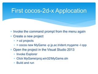  Invoke the command prompt from the menu again
 Create a new project
 > cd projects
 > cocos new MyGame -p jp.ac.trident.mygame -l cpp
 Open the project in the Visual Studio 2013
 Invoke Explorer
 Click MyGameproj.win32MyGame.sln
 Build and run
First cocos-2d-x Applocation
 