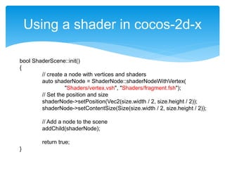 Using a shader in cocos-2d-x
bool ShaderScene::init()
{
// create a node with vertices and shaders
auto shaderNode = ShaderNode::shaderNodeWithVertex(
"Shaders/vertex.vsh", "Shaders/fragment.fsh");
// Set the position and size
shaderNode->setPosition(Vec2(size.width / 2, size.height / 2));
shaderNode->setContentSize(Size(size.width / 2, size.height / 2));
// Add a node to the scene
addChild(shaderNode);
return true;
}
 