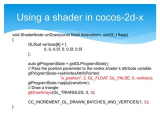 Using a shader in cocos-2d-x
void ShaderNode::onDraw(const Mat4 &transform, uint32_t flags)
{
GLfloat vertices[6] = {
0, 0, 0.5f, 0, 0.5f, 0.5f
};
auto glProgramState = getGLProgramState();
// Pass the position parameter to the vertex shader’s attribute variable
glProgramState->setVertexAttribPointer(
"a_position", 2, GL_FLOAT, GL_FALSE, 0, vertices);
glProgramState->apply(transform);
// Draw a triangle
glDrawArrays(GL_TRIANGLES, 0, 3);
CC_INCREMENT_GL_DRAWN_BATCHES_AND_VERTICES(1, 3);
}
 