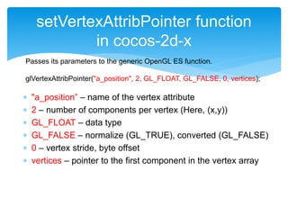  "a_position” – name of the vertex attribute
 2 – number of components per vertex (Here, (x,y))
 GL_FLOAT – data type
 GL_FALSE – normalize (GL_TRUE), converted (GL_FALSE)
 0 – vertex stride, byte offset
 vertices – pointer to the first component in the vertex array
setVertexAttribPointer function
in cocos-2d-x
Passes its parameters to the generic OpenGL ES function.
glVertexAttribPointer("a_position", 2, GL_FLOAT, GL_FALSE, 0, vertices);
 