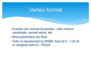  A vertex can include its position, color, texture
coordinate, normal vector, etc.
 Most parameters are float.
 Color is represented by RGBA, float (0.0 – 1.0) x4
or unsigned byte (0 - 255)x4
Vertex format
 