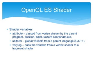  Shader variables
 attribute – passed from vertex stream by the parent
program, position, color, texture coordinate,etc.
 uniform – global variable from a parent language (C/C++)
 varying – pass the variable from a vertex shader to a
fragment shader
OpenGL ES Shader
 