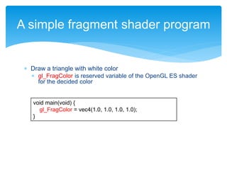  Draw a triangle with white color
 gl_FragColor is reserved variable of the OpenGL ES shader
for the decided color
A simple fragment shader program
void main(void) {
gl_FragColor = vec4(1.0, 1.0, 1.0, 1.0);
}
 