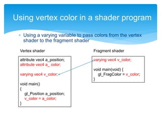  Using a varying variable to pass colors from the vertex
shader to the fragment shader
Using vertex color in a shader program
attribute vec4 a_position;
attribute vec4 a_ color;
varying vec4 v_color;
void main()
{
gl_Position a_position;
v_color = a_color;
}
varying vec4 v_color;
void main(void) {
gl_FragColor = v_color;
}
Vertex shader Fragment shader
 