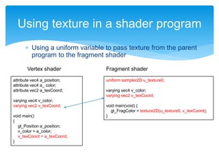  Using a uniform variable to pass texture from the parent
program to the fragment shader
Using texture in a shader program
attribute vec4 a_position;
attribute vec4 a_ color;
attribute vec2 a_texCoord;
varying vec4 v_color;
varying vec2 v_texCoord;
void main()
{
gl_Position a_position;
v_color = a_color;
v_texCoord = a_texCoord;
}
uniform sampler2D u_texture0;
varying vec4 v_color;
varying vec2 v_texCoord;
void main(void) {
gl_FragColor = texture2D(u_texture0, v_texCoord);
}
Vertex shader Fragment shader
 