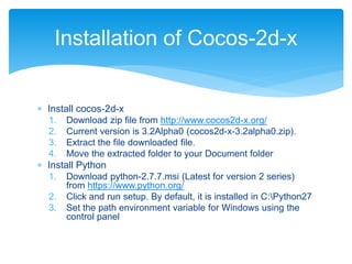  Install cocos-2d-x
1. Download zip file from http://www.cocos2d-x.org/
2. Current version is 3.2Alpha0 (cocos2d-x-3.2alpha0.zip).
3. Extract the file downloaded file.
4. Move the extracted folder to your Document folder
 Install Python
1. Download python-2.7.7.msi (Latest for version 2 series)
from https://www.python.org/
2. Click and run setup. By default, it is installed in C:Python27
3. Set the path environment variable for Windows using the
control panel
Installation of Cocos-2d-x
 