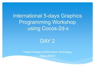 International 5-days Graphics
Programming Workshop
using Cocos-2d-x
DAY 2
Trident College of Information Technology
Takao WADA
 