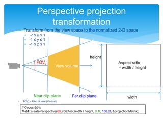  FOVy – Filed of view (Vertical)
Perspective projection
transformation
FOVy
Near clip plane Far clip plane
// Cocos-2d-x
Mat4::createPerspective(60, (GLfloat)width / height, 0.1f, 100.0f, &projectionMatrix);
width
height
Aspect ratio
= width / height
 Transform from the view space to the normalized 2-D space
 -1≤ x ≤ 1
 -1 ≤ y ≤ 1
 -1 ≤ z ≤ 1
 