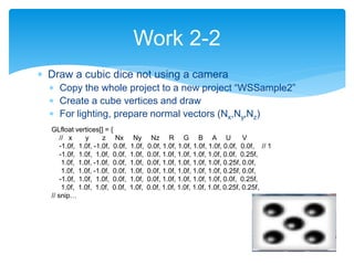  Draw a cubic dice not using a camera
 Copy the whole project to a new project “WSSample2”
 Create a cube vertices and draw
 For lighting, prepare normal vectors (Nx,Ny,Nz)
Work 2-2
GLfloat vertices[] = {
// x y z Nx Ny Nz R G B A U V
-1.0f, 1.0f, -1.0f, 0.0f, 1.0f, 0.0f, 1.0f, 1.0f, 1.0f, 1.0f, 0.0f, 0.0f, // 1
-1.0f, 1.0f, 1.0f, 0.0f, 1.0f, 0.0f, 1.0f, 1.0f, 1.0f, 1.0f, 0.0f, 0.25f,
1.0f, 1.0f, -1.0f, 0.0f, 1.0f, 0.0f, 1.0f, 1.0f, 1.0f, 1.0f, 0.25f, 0.0f,
1.0f, 1.0f, -1.0f, 0.0f, 1.0f, 0.0f, 1.0f, 1.0f, 1.0f, 1.0f, 0.25f, 0.0f,
-1.0f, 1.0f, 1.0f, 0.0f, 1.0f, 0.0f, 1.0f, 1.0f, 1.0f, 1.0f, 0.0f, 0.25f,
1.0f, 1.0f, 1.0f, 0.0f, 1.0f, 0.0f, 1.0f, 1.0f, 1.0f, 1.0f, 0.25f, 0.25f,
// snip…
 