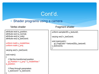  Shader programs using a camera
Cont’d.
attribute vec4 a_position;
attribute vec3 a_normal;
attribute vec4 a_color;
attribute vec2 a_texCoord;
uniform mat4 u_modelView;
uniform mat4 u_proj;
varying vec2 v_texCoord;
void main()
{
// Set the transformed position
gl_Position = u_proj * u_modelView *
a_position;
// Pass through parameters
v_texCoord = a_texCoord;
}
uniform sampler2D u_texture0;
varying vec2 v_texCoord;
void main(void) {
gl_FragColor = texture2D(u_texture0,
v_texCoord);
}
Vertex shader Fragment shader
 