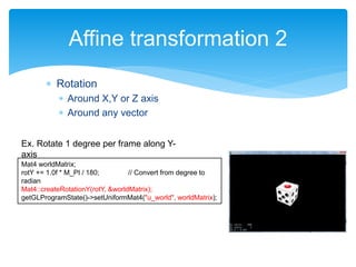  Rotation
 Around X,Y or Z axis
 Around any vector
Affine transformation 2
Mat4 worldMatrix;
rotY += 1.0f * M_PI / 180; // Convert from degree to
radian
Mat4::createRotationY(rotY, &worldMatrix);
getGLProgramState()->setUniformMat4("u_world", worldMatrix);
Ex. Rotate 1 degree per frame along Y-
axis
 