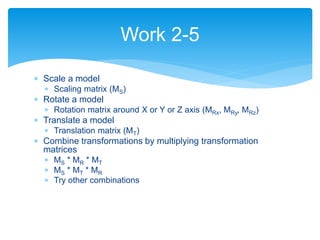  Scale a model
 Scaling matrix (MS)
 Rotate a model
 Rotation matrix around X or Y or Z axis (MRx, MRy, MRz)
 Translate a model
 Translation matrix (MT)
 Combine transformations by multiplying transformation
matrices
 MS * MR * MT
 MS * MT * MR
 Try other combinations
Work 2-5
 