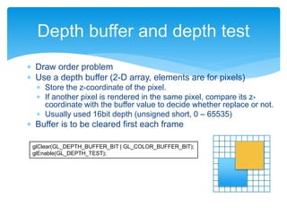  Draw order problem
 Use a depth buffer (2-D array, elements are for pixels)
 Store the z-coordinate of the pixel.
 If another pixel is rendered in the same pixel, compare its z-
coordinate with the buffer value to decide whether replace or not.
 Usually used 16bit depth (unsigned short, 0 – 65535)
 Buffer is to be cleared first each frame
Depth buffer and depth test
glClear(GL_DEPTH_BUFFER_BIT | GL_COLOR_BUFFER_BIT);
glEnable(GL_DEPTH_TEST);
 