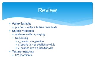  Vertex formats
 position + color + texture coordinate
 Shader variables
 attribute, uniform, varying
 Computing
 v_position = a_position;
 v_position.x = a_position.x + 0.5;
 v_position.xyz = a_position.yzx;
 Texture mapping
 UV coordinate
Review
 