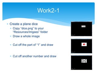  Create a plane dice
 Copy “dice.png” to your
“Resources/Imgaes” folder
 Draw a whole image
 Cut off the part of “1” and draw
 Cut off another number and draw
Work2-1
 