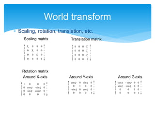 World transform
Sx 0 0 0
0 Sy 0 0
0 0 Sz 0
0 0 0 1
æ
è
ç
ç
ç
ç
ç
ö
ø
÷
÷
÷
÷
÷
Scaling matrix
cosq 0 sinq 0
0 1 0 0
-sinq 0 cosq 0
0 0 0 1
æ
è
ç
ç
ç
ç
ö
ø
÷
÷
÷
÷
Rotation matrix
0 0 0 Tx
0 0 0 Ty
0 0 0 Tz
0 0 0 1
æ
è
ç
ç
ç
ç
ç
ö
ø
÷
÷
÷
÷
÷
Translation matrix
1 0 0 0
0 cosq -sinq 0
0 sinq cosq 0
0 0 0 1
æ
è
ç
ç
ç
ç
ö
ø
÷
÷
÷
÷
Around X-axis Around Y-axis Around Z-axis
cosq -sinq 0 0
sinq cosq 0 0
0 0 1 0
0 0 0 1
æ
è
ç
ç
ç
ç
ö
ø
÷
÷
÷
÷
 Scaling, rotation, translation, etc.
 