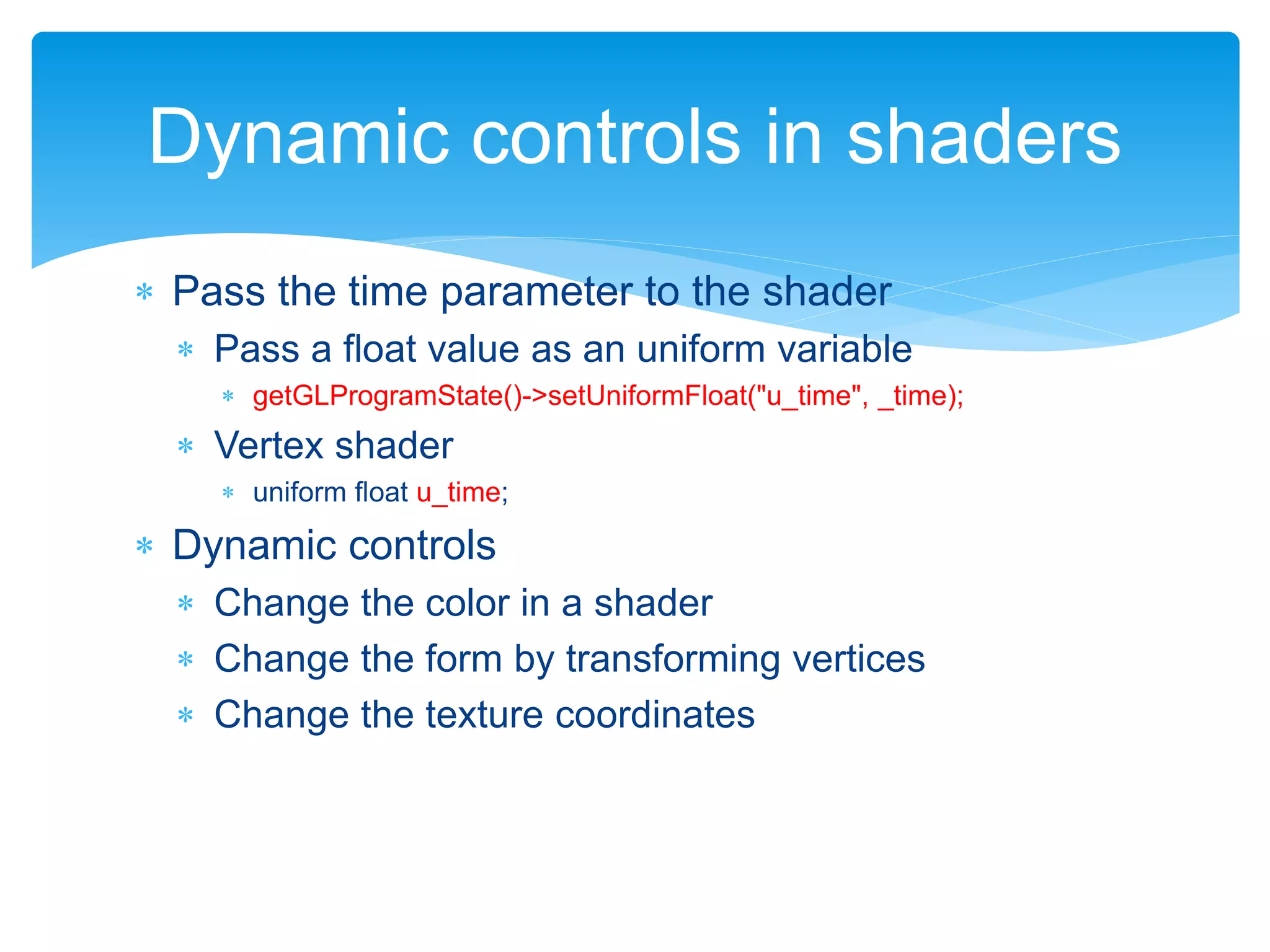  Pass the time parameter to the shader
 Pass a float value as an uniform variable
 getGLProgramState()->setUniformFloat("u_time", _time);
 Vertex shader
 uniform float u_time;
 Dynamic controls
 Change the color in a shader
 Change the form by transforming vertices
 Change the texture coordinates
Dynamic controls in shaders
 