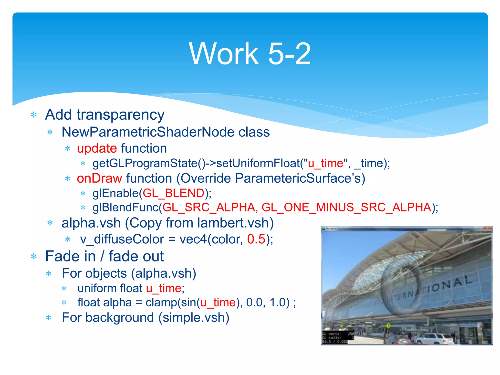  Add transparency
 NewParametricShaderNode class
 update function
 getGLProgramState()->setUniformFloat("u_time", _time);
 onDraw function (Override ParametericSurface’s)
 glEnable(GL_BLEND);
 glBlendFunc(GL_SRC_ALPHA, GL_ONE_MINUS_SRC_ALPHA);
 alpha.vsh (Copy from lambert.vsh)
 v_diffuseColor = vec4(color, 0.5);
 Fade in / fade out
 For objects (alpha.vsh)
 uniform float u_time;
 float alpha = clamp(sin(u_time), 0.0, 1.0) ;
 For background (simple.vsh)
Work 5-2
 