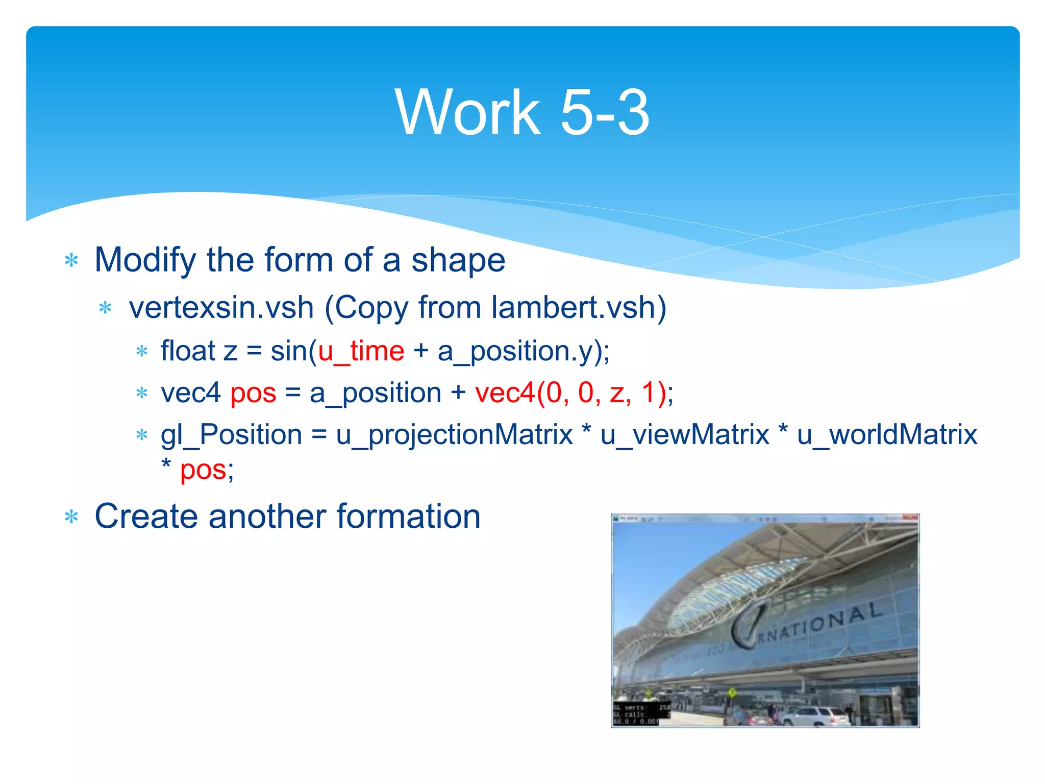  Modify the form of a shape
 vertexsin.vsh (Copy from lambert.vsh)
 float z = sin(u_time + a_position.y);
 vec4 pos = a_position + vec4(0, 0, z, 1);
 gl_Position = u_projectionMatrix * u_viewMatrix * u_worldMatrix
* pos;
 Create another formation
Work 5-3
 