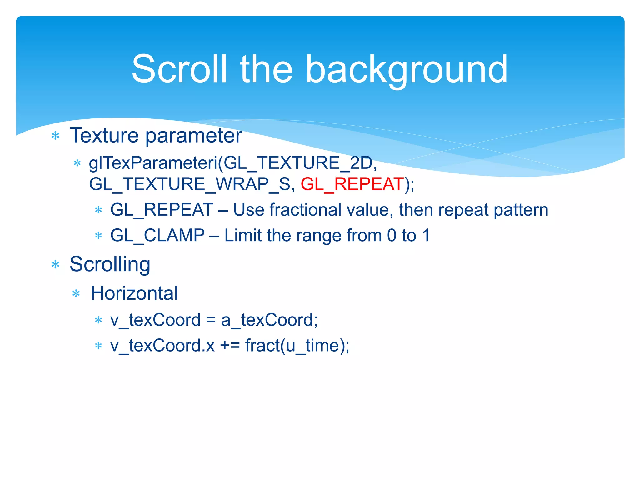  Texture parameter
 glTexParameteri(GL_TEXTURE_2D,
GL_TEXTURE_WRAP_S, GL_REPEAT);
 GL_REPEAT – Use fractional value, then repeat pattern
 GL_CLAMP – Limit the range from 0 to 1
 Scrolling
 Horizontal
 v_texCoord = a_texCoord;
 v_texCoord.x += fract(u_time);
Scroll the background
 