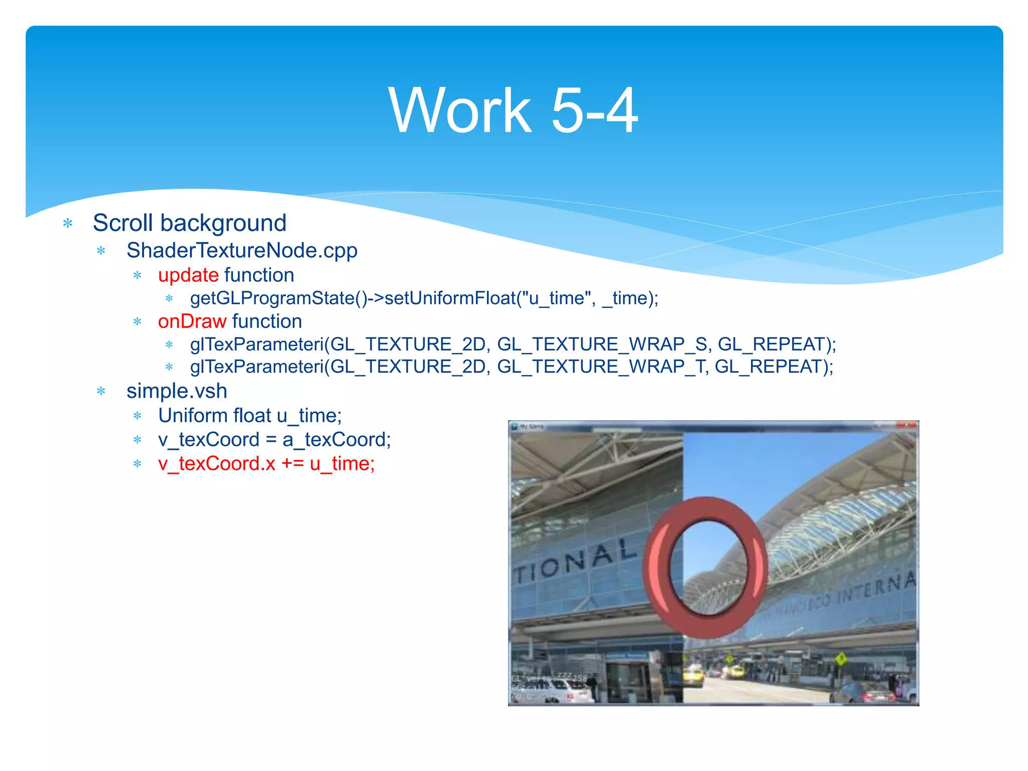  Scroll background
 ShaderTextureNode.cpp
 update function
 getGLProgramState()->setUniformFloat("u_time", _time);
 onDraw function
 glTexParameteri(GL_TEXTURE_2D, GL_TEXTURE_WRAP_S, GL_REPEAT);
 glTexParameteri(GL_TEXTURE_2D, GL_TEXTURE_WRAP_T, GL_REPEAT);
 simple.vsh
 Uniform float u_time;
 v_texCoord = a_texCoord;
 v_texCoord.x += u_time;
Work 5-4
 