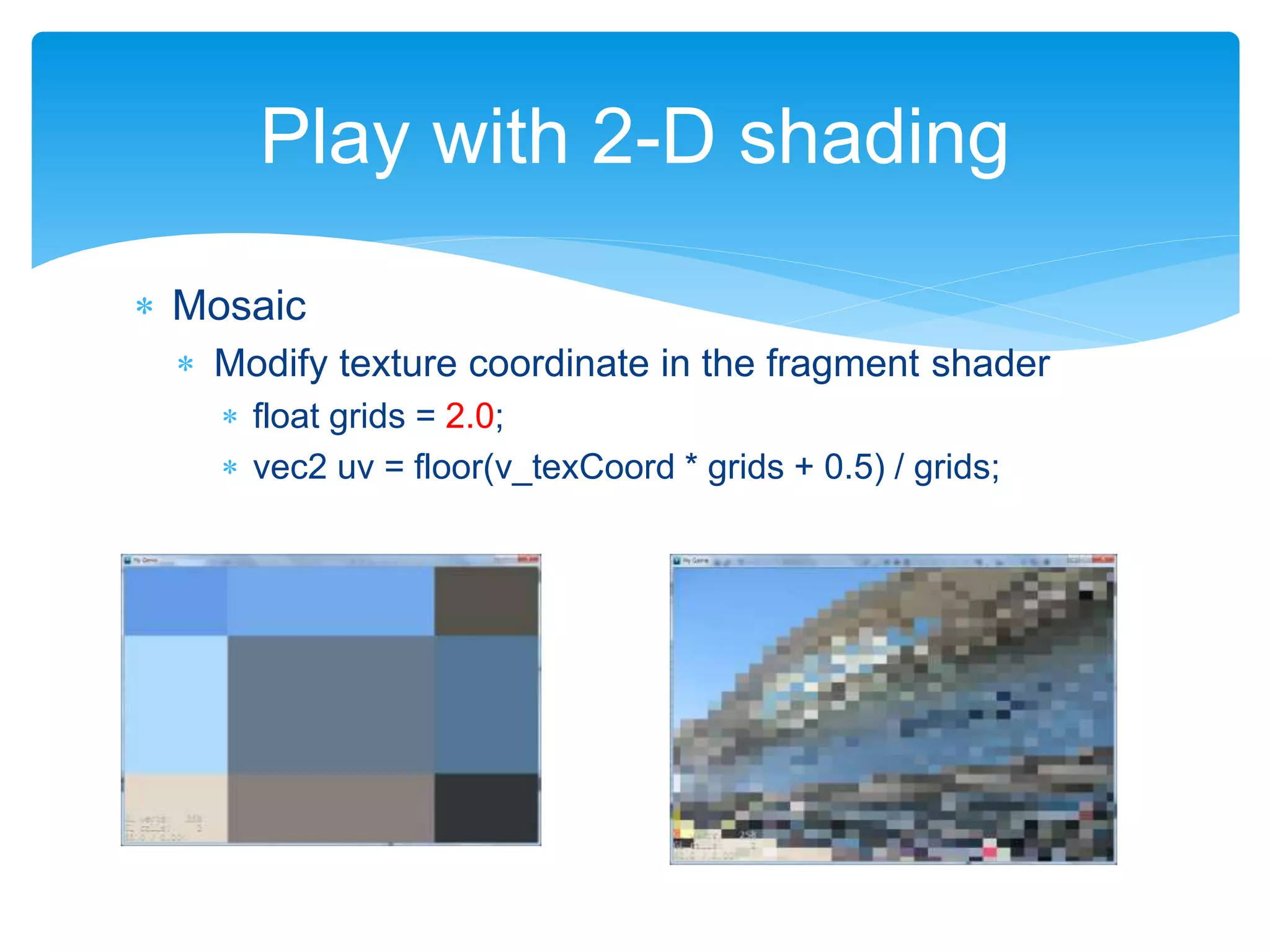  Mosaic
 Modify texture coordinate in the fragment shader
 float grids = 2.0;
 vec2 uv = floor(v_texCoord * grids + 0.5) / grids;
Play with 2-D shading
 