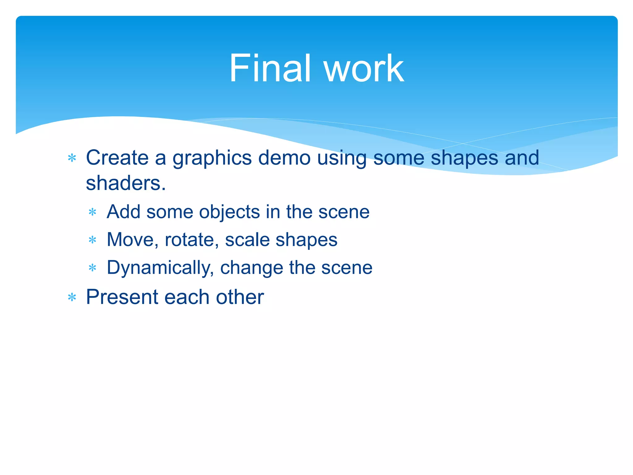  Create a graphics demo using some shapes and
shaders.
 Add some objects in the scene
 Move, rotate, scale shapes
 Dynamically, change the scene
 Present each other
Final work
 