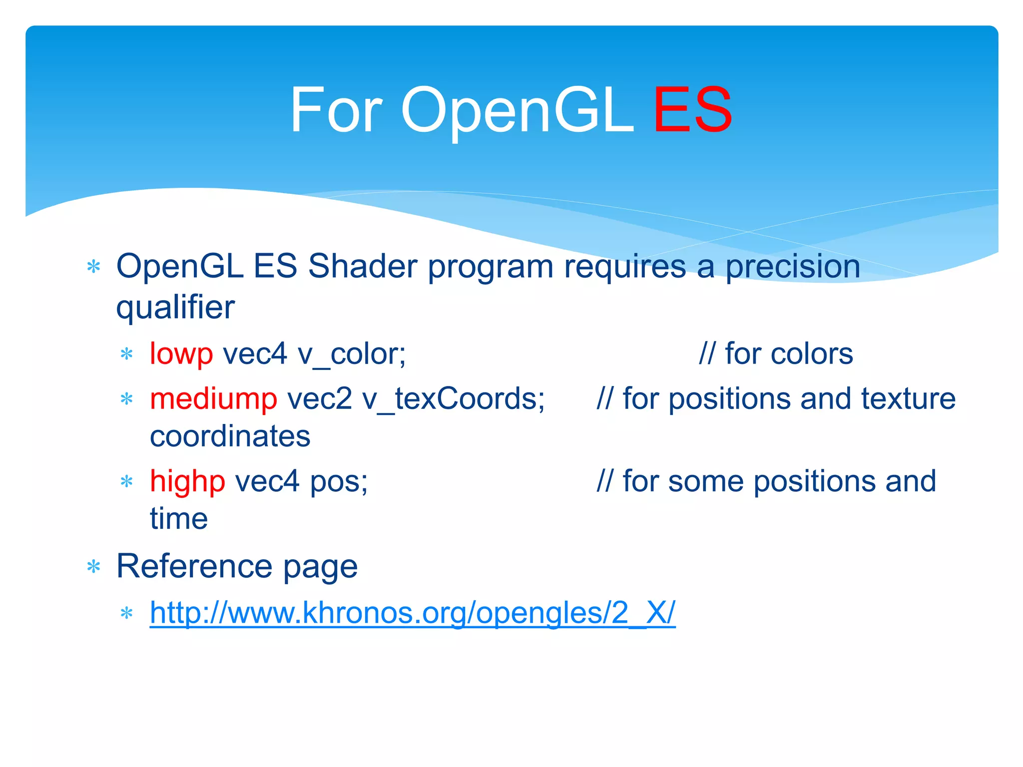  OpenGL ES Shader program requires a precision
qualifier
 lowp vec4 v_color; // for colors
 mediump vec2 v_texCoords; // for positions and texture
coordinates
 highp vec4 pos; // for some positions and
time
 Reference page
 http://www.khronos.org/opengles/2_X/
For OpenGL ES
 