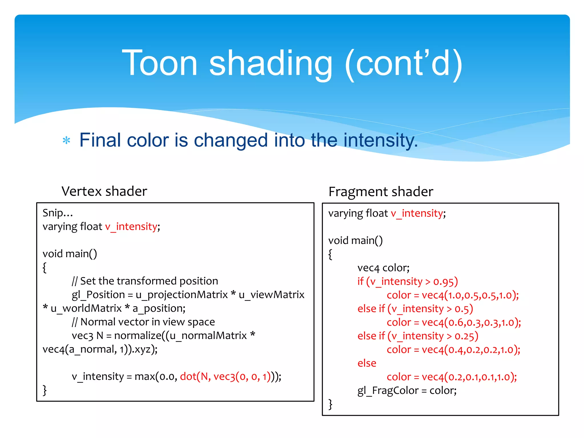 Final color is changed into the intensity.
Toon shading (cont’d)
varying float v_intensity;
void main()
{
vec4 color;
if (v_intensity > 0.95)
color = vec4(1.0,0.5,0.5,1.0);
else if (v_intensity > 0.5)
color = vec4(0.6,0.3,0.3,1.0);
else if (v_intensity > 0.25)
color = vec4(0.4,0.2,0.2,1.0);
else
color = vec4(0.2,0.1,0.1,1.0);
gl_FragColor = color;
}
Snip…
varying float v_intensity;
void main()
{
// Set the transformed position
gl_Position = u_projectionMatrix * u_viewMatrix
* u_worldMatrix * a_position;
// Normal vector in view space
vec3 N = normalize((u_normalMatrix *
vec4(a_normal, 1)).xyz);
v_intensity = max(0.0, dot(N, vec3(0, 0, 1)));
}
Vertex shader Fragment shader
 