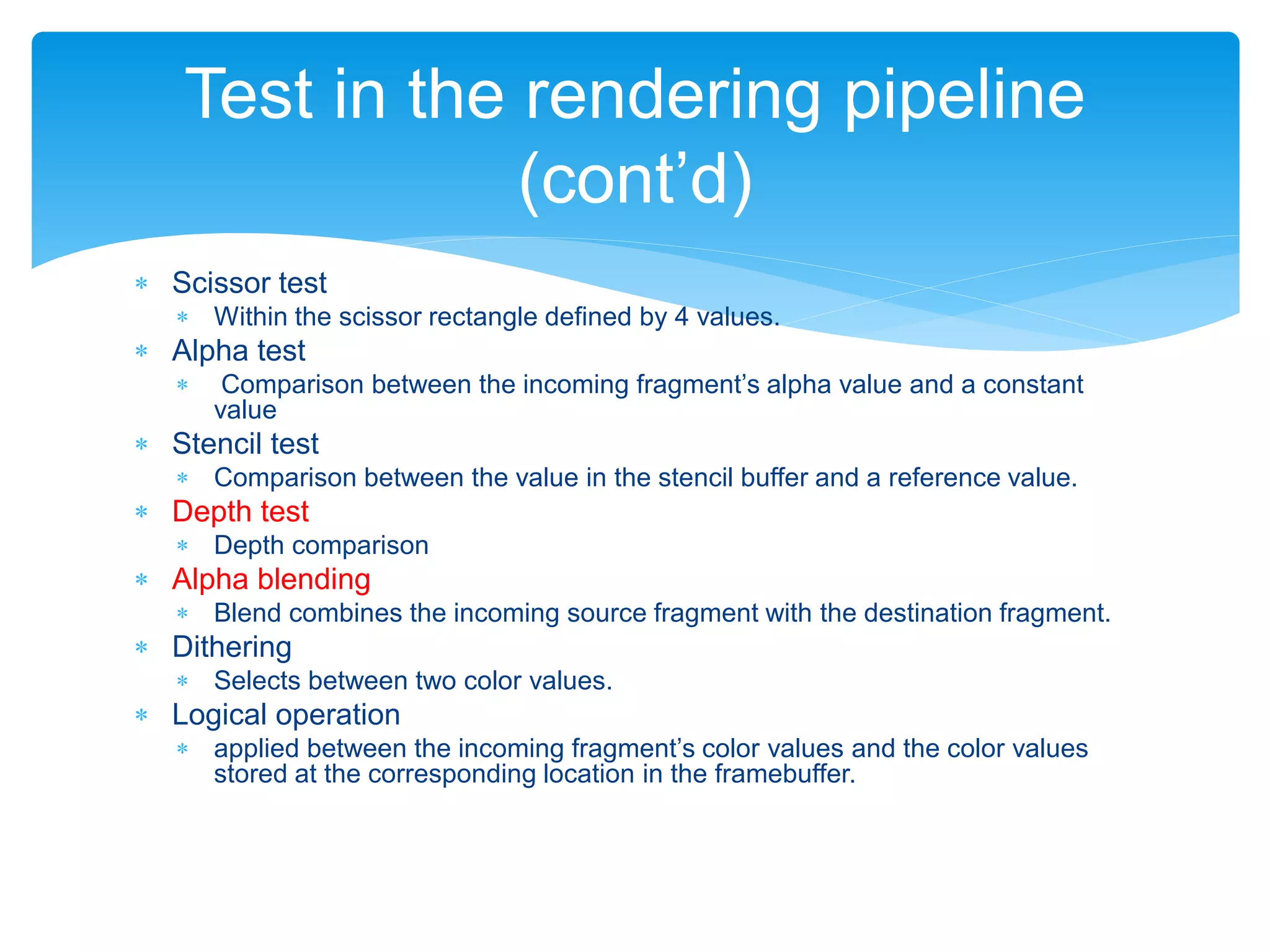  Scissor test
 Within the scissor rectangle defined by 4 values.
 Alpha test
 Comparison between the incoming fragment’s alpha value and a constant
value
 Stencil test
 Comparison between the value in the stencil buffer and a reference value.
 Depth test
 Depth comparison
 Alpha blending
 Blend combines the incoming source fragment with the destination fragment.
 Dithering
 Selects between two color values.
 Logical operation
 applied between the incoming fragment’s color values and the color values
stored at the corresponding location in the framebuffer.
Test in the rendering pipeline
(cont’d)
 