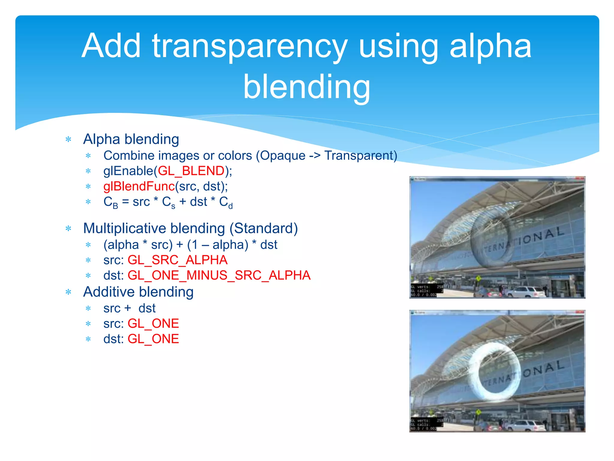  Alpha blending
 Combine images or colors (Opaque -> Transparent)
 glEnable(GL_BLEND);
 glBlendFunc(src, dst);
 CB = src * Cs + dst * Cd
 Multiplicative blending (Standard)
 (alpha * src) + (1 – alpha) * dst
 src: GL_SRC_ALPHA
 dst: GL_ONE_MINUS_SRC_ALPHA
 Additive blending
 src + dst
 src: GL_ONE
 dst: GL_ONE
Add transparency using alpha
blending
 