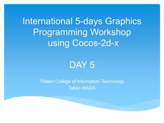 International 5-days Graphics
Programming Workshop
using Cocos-2d-x
DAY 5
Trident College of Information Technology
Takao WADA
 