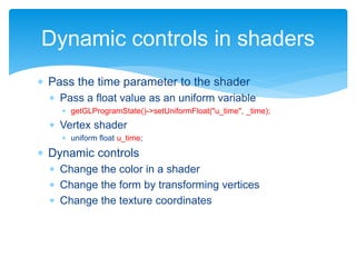  Pass the time parameter to the shader
 Pass a float value as an uniform variable
 getGLProgramState()->setUniformFloat("u_time", _time);
 Vertex shader
 uniform float u_time;
 Dynamic controls
 Change the color in a shader
 Change the form by transforming vertices
 Change the texture coordinates
Dynamic controls in shaders
 