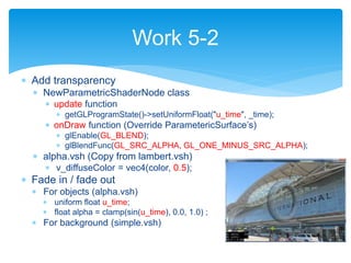  Add transparency
 NewParametricShaderNode class
 update function
 getGLProgramState()->setUniformFloat("u_time", _time);
 onDraw function (Override ParametericSurface’s)
 glEnable(GL_BLEND);
 glBlendFunc(GL_SRC_ALPHA, GL_ONE_MINUS_SRC_ALPHA);
 alpha.vsh (Copy from lambert.vsh)
 v_diffuseColor = vec4(color, 0.5);
 Fade in / fade out
 For objects (alpha.vsh)
 uniform float u_time;
 float alpha = clamp(sin(u_time), 0.0, 1.0) ;
 For background (simple.vsh)
Work 5-2
 