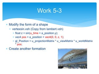  Modify the form of a shape
 vertexsin.vsh (Copy from lambert.vsh)
 float z = sin(u_time + a_position.y);
 vec4 pos = a_position + vec4(0, 0, z, 1);
 gl_Position = u_projectionMatrix * u_viewMatrix * u_worldMatrix
* pos;
 Create another formation
Work 5-3
 