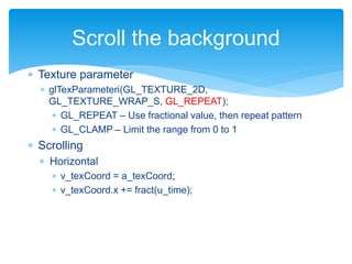  Texture parameter
 glTexParameteri(GL_TEXTURE_2D,
GL_TEXTURE_WRAP_S, GL_REPEAT);
 GL_REPEAT – Use fractional value, then repeat pattern
 GL_CLAMP – Limit the range from 0 to 1
 Scrolling
 Horizontal
 v_texCoord = a_texCoord;
 v_texCoord.x += fract(u_time);
Scroll the background
 