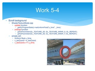  Scroll background
 ShaderTextureNode.cpp
 update function
 getGLProgramState()->setUniformFloat("u_time", _time);
 onDraw function
 glTexParameteri(GL_TEXTURE_2D, GL_TEXTURE_WRAP_S, GL_REPEAT);
 glTexParameteri(GL_TEXTURE_2D, GL_TEXTURE_WRAP_T, GL_REPEAT);
 simple.vsh
 Uniform float u_time;
 v_texCoord = a_texCoord;
 v_texCoord.x += u_time;
Work 5-4
 